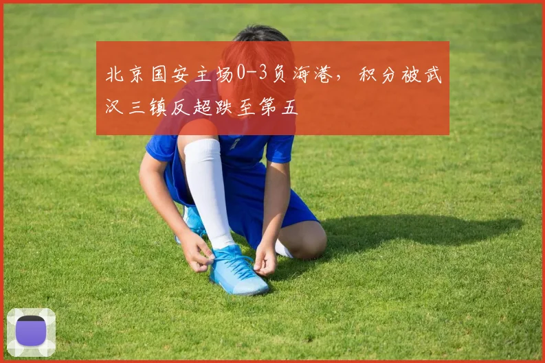 北京国安主场0-3负海港,积分被武汉三镇反超跌至第五