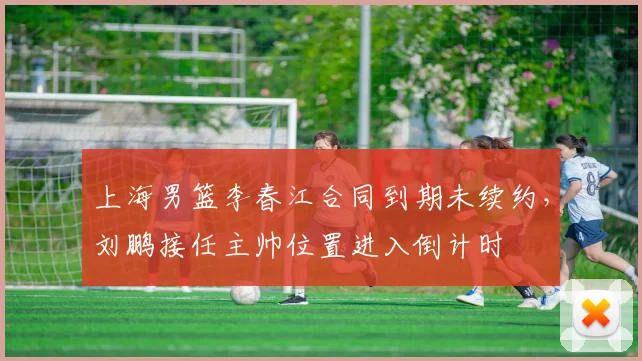 上海男篮李春江合同到期未续约，刘鹏接任主帅位置进入倒计时