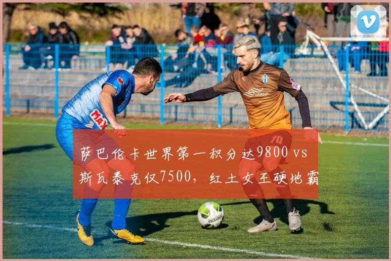 萨巴伦卡世界第一积分达9800 vs 斯瓦泰克仅7500,红土女王硬地霸权争夺白热化