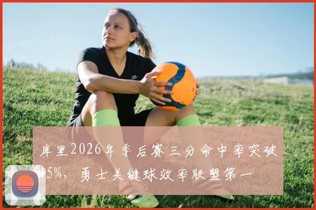 库里2026年季后赛三分命中率突破45%,勇士关键球效率联盟第一