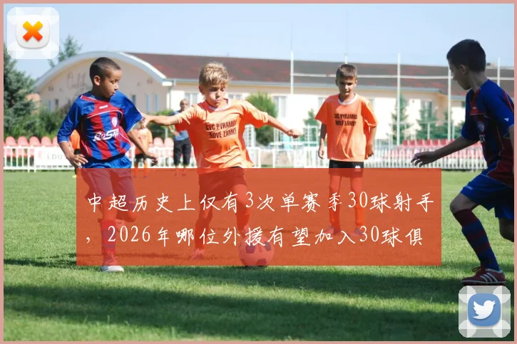 中超历史上仅有3次单赛季30球射手，2026年哪位外援有望加入30球俱乐部？