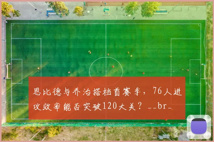 恩比德与乔治搭档首赛季，76人进攻效率能否突破120大关？__br_