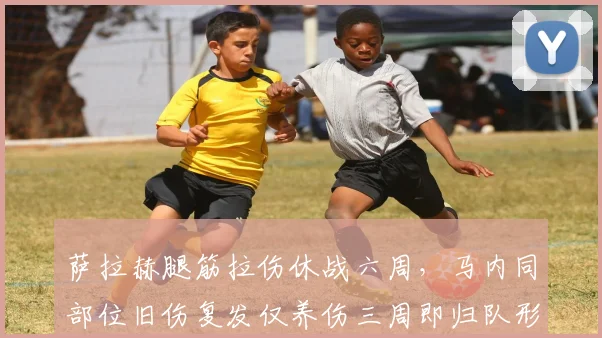 萨拉赫腿筋拉伤休战六周,马内同部位旧伤复发仅养伤三周即归队形成鲜明反差