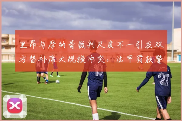 里昂与摩纳哥裁判尺度不一引发双方替补席大规模冲突,法甲罚款警告升级