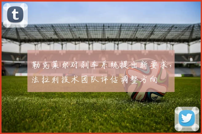 勒克莱尔对刹车系统提出新要求，法拉利技术团队评估调整方向