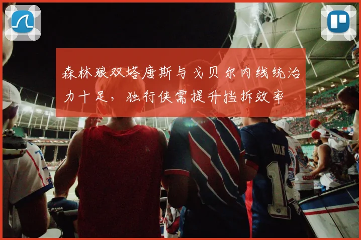 森林狼双塔唐斯与戈贝尔内线统治力十足，独行侠需提升挡拆效率