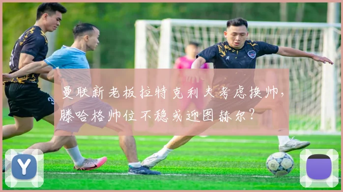 曼联新老板拉特克利夫考虑换帅,滕哈格帅位不稳或迎图赫尔?