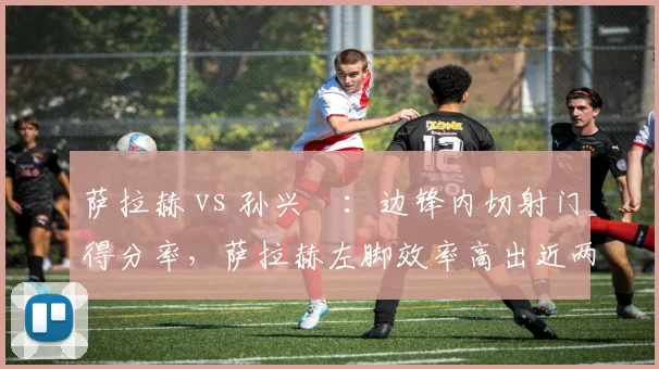 萨拉赫 vs 孙兴慜:边锋内切射门得分率,萨拉赫左脚效率高出近两成