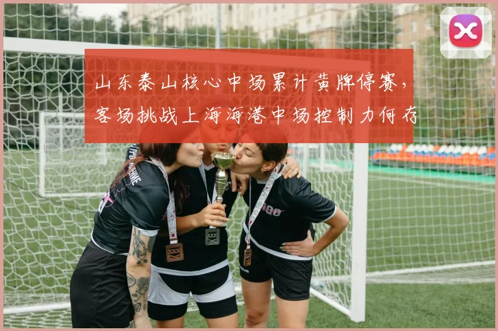 山东泰山核心中场累计黄牌停赛，客场挑战上海海港中场控制力何存？