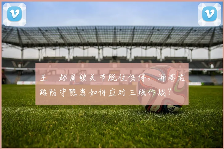 王燊超肩锁关节脱位伤停,海港右路防守隐患如何应对三线作战?